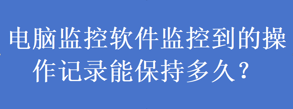 电脑监控软件监控到的操作记录能保持多久？(图1)