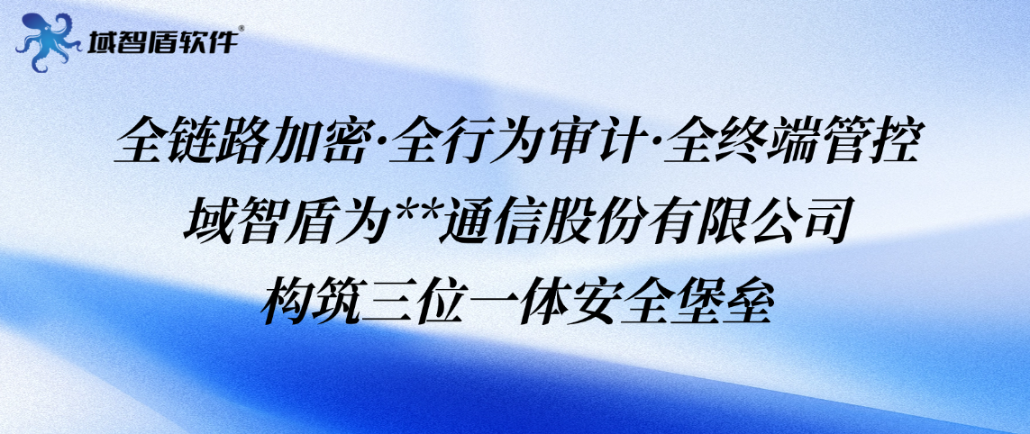 全链路加密·全行为审计·全终端管控——域智盾为**通信股份有限公司构筑三位一体安全堡垒(图1)